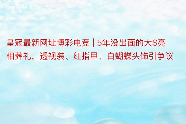 皇冠最新网址博彩电竞 | 5年没出面的大S亮相葬礼，透视装、红指甲、白蝴蝶头饰引争议