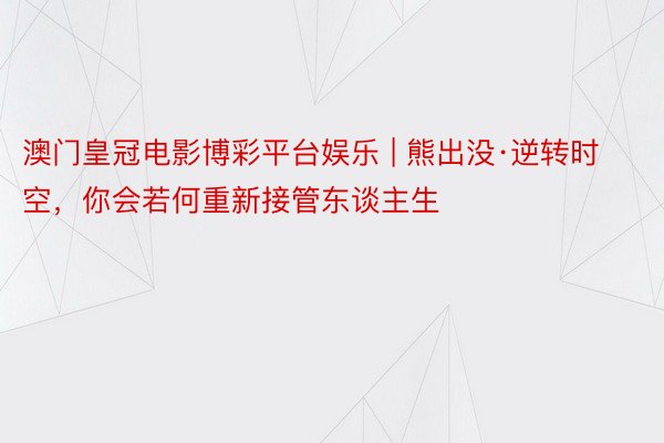 澳门皇冠电影博彩平台娱乐 | 熊出没·逆转时空，你会若何重新接管东谈主生