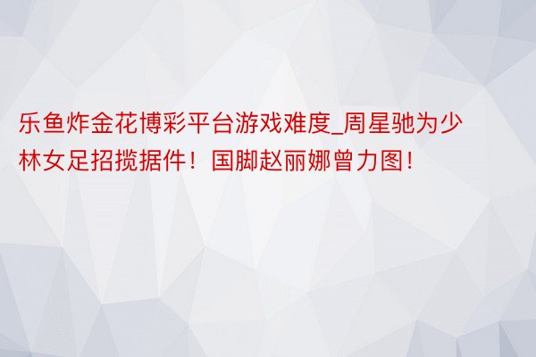 乐鱼炸金花博彩平台游戏难度_周星驰为少林女足招揽据件！国脚赵丽娜曾力图！