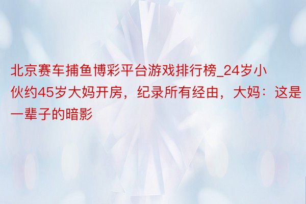 北京赛车捕鱼博彩平台游戏排行榜_24岁小伙约45岁大妈开房，纪录所有经由，大妈：这是一辈子的暗影