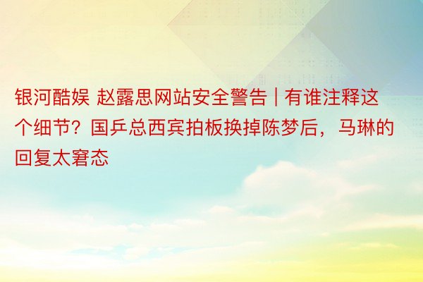 银河酷娱 赵露思网站安全警告 | 有谁注释这个细节？国乒总西宾拍板换掉陈梦后，马琳的回复太窘态