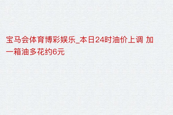 宝马会体育博彩娱乐_本日24时油价上调 加一箱油多花约6元