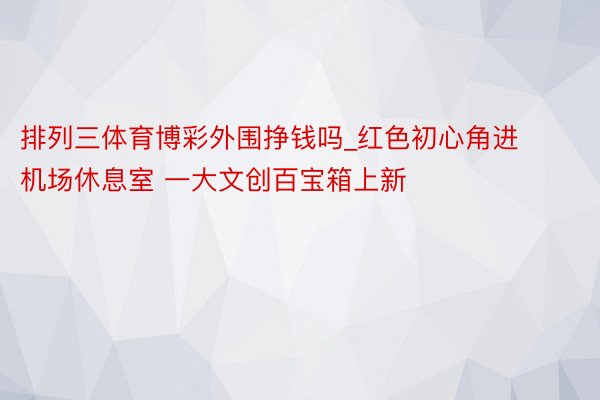 排列三体育博彩外围挣钱吗_红色初心角进机场休息室 一大文创百宝箱上新