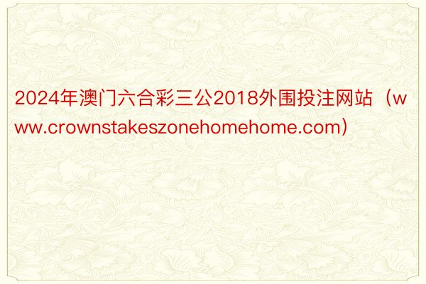 2024年澳门六合彩三公2018外围投注网站（www.crownstakeszonehomehome.com）