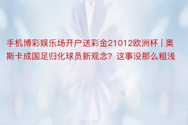 手机博彩娱乐场开户送彩金21012欧洲杯 | 奥斯卡成国足归化球员新观念？这事没那么粗浅