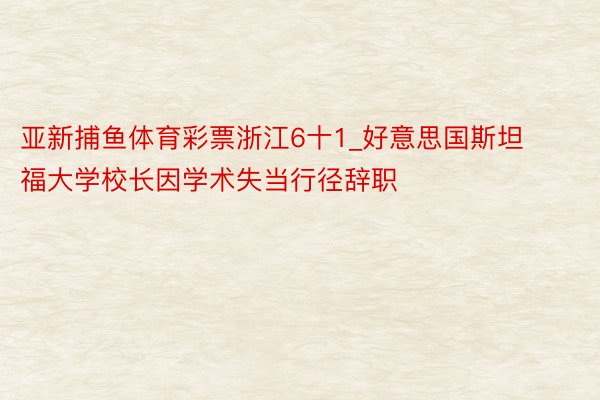 亚新捕鱼体育彩票浙江6十1_好意思国斯坦福大学校长因学术失当行径辞职