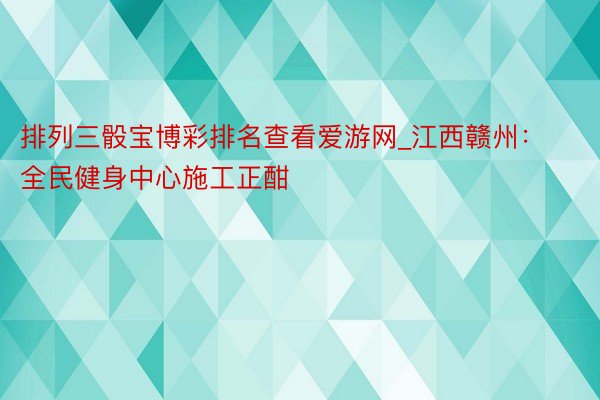 排列三骰宝博彩排名查看爱游网_江西赣州：全民健身中心施工正酣