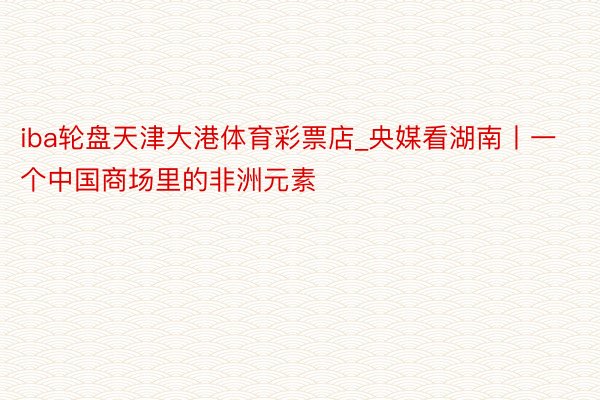 iba轮盘天津大港体育彩票店_央媒看湖南丨一个中国商场里的非洲元素