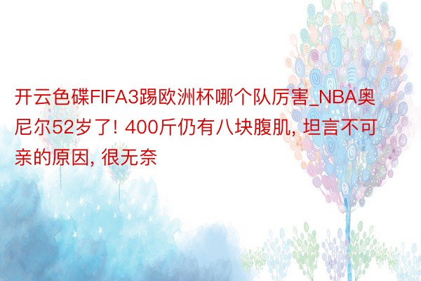 开云色碟FIFA3踢欧洲杯哪个队厉害_NBA奥尼尔52岁了! 400斤仍有八块腹肌， 坦言不可亲的原因， 很无奈