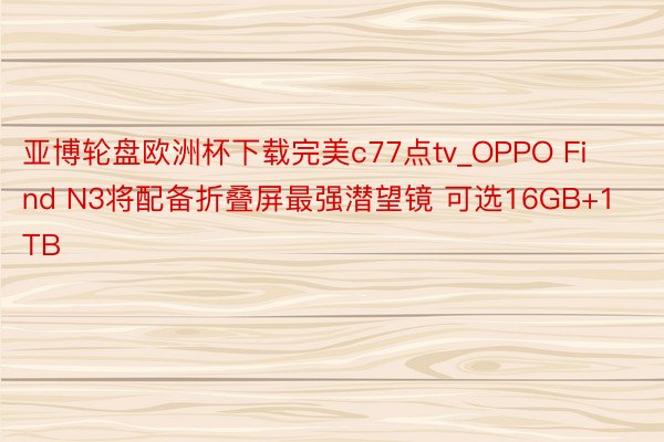 亚博轮盘欧洲杯下载完美c77点tv_OPPO Find N3将配备折叠屏最强潜望镜 可选16GB+1TB