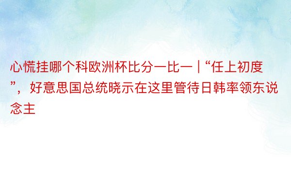 心慌挂哪个科欧洲杯比分一比一 | “任上初度”，好意思国总统晓示在这里管待日韩率领东说念主