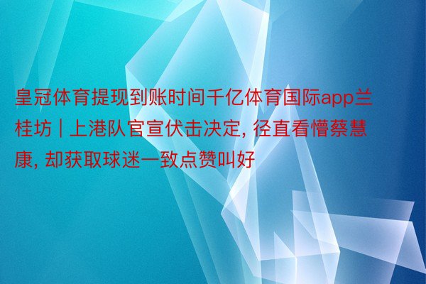 皇冠体育提现到账时间千亿体育国际app兰桂坊 | 上港队官宣伏击决定， 径直看懵蔡慧康， 却获取球迷一致点赞叫好