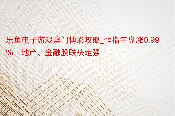 乐鱼电子游戏澳门博彩攻略_恒指午盘涨0.99%，地产、金融股联袂走强