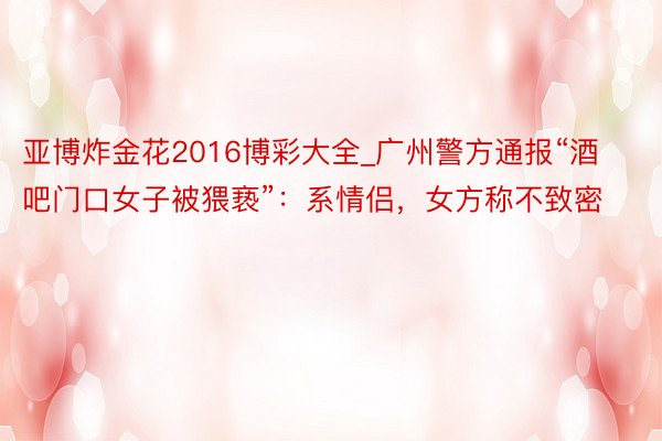 亚博炸金花2016博彩大全_广州警方通报“酒吧门口女子被猥亵”：系情侣，女方称不致密