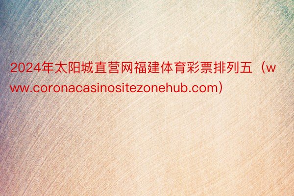 2024年太阳城直营网福建体育彩票排列五（www.coronacasinositezonehub.com）