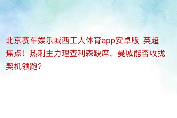 北京赛车娱乐城西工大体育app安卓版_英超焦点！热刺主力理查利森缺席，曼城能否收拢契机领跑？