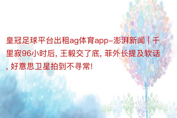 皇冠足球平台出租ag体育app-澎湃新闻 | 千里寂96小时后， 王毅交了底， 菲外长提及软话， 好意思卫星拍到不寻常!