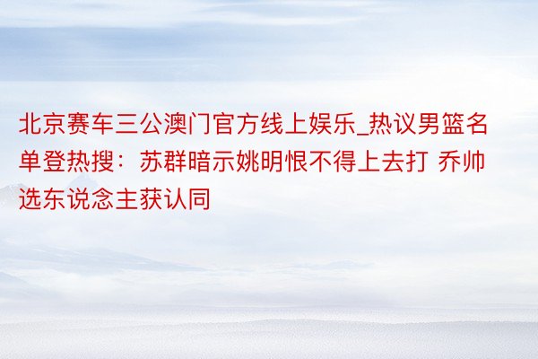 北京赛车三公澳门官方线上娱乐_热议男篮名单登热搜：苏群暗示姚明恨不得上去打 乔帅选东说念主获认同