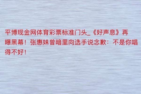 平博现金网体育彩票标准门头_《好声息》再曝黑幕！张惠妹曾暗里向选手说念歉：不是你唱得不好！