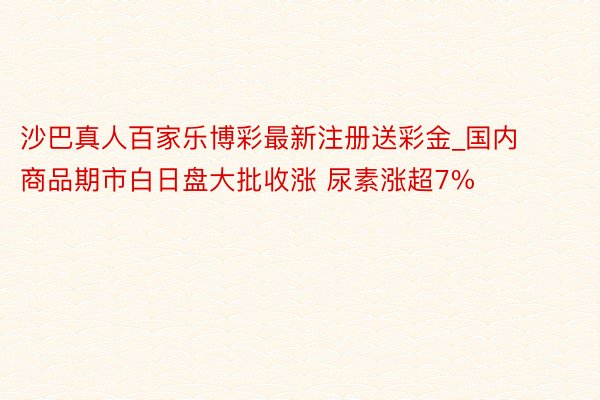 沙巴真人百家乐博彩最新注册送彩金_国内商品期市白日盘大批收涨 尿素涨超7%