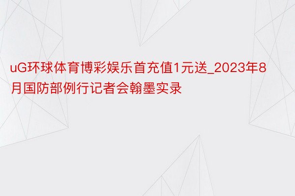 uG环球体育博彩娱乐首充值1元送_2023年8月国防部例行记者会翰墨实录