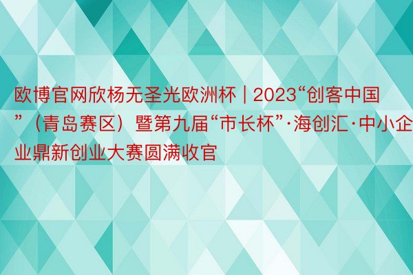 欧博官网欣杨无圣光欧洲杯 | 2023“创客中国”（青岛赛区）暨第九届“市长杯”·海创汇·中小企业鼎新创业大赛圆满收官