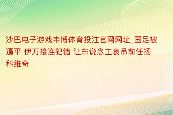 沙巴电子游戏韦博体育投注官网网址_国足被逼平 伊万接连犯错 让东说念主哀吊前任扬科维奇