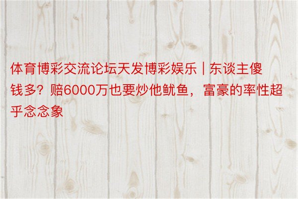 体育博彩交流论坛天发博彩娱乐 | 东谈主傻钱多？赔6000万也要炒他鱿鱼，富豪的率性超乎念念象