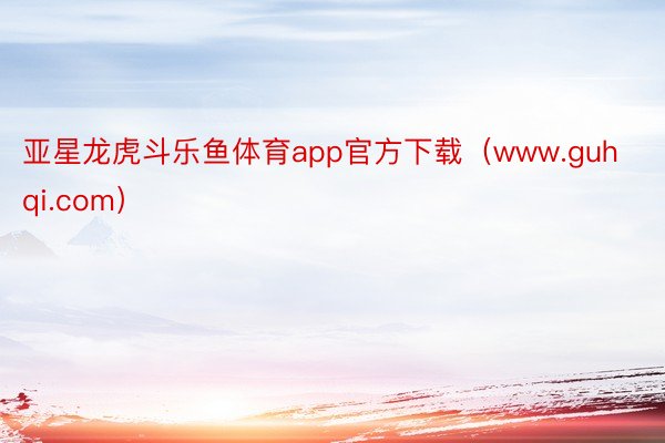 亚星龙虎斗乐鱼体育app官方下载（www.guhqi.com）