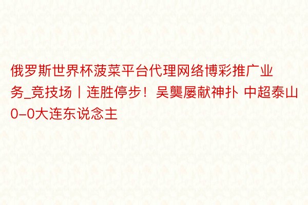 俄罗斯世界杯菠菜平台代理网络博彩推广业务_竞技场丨连胜停步！吴龑屡献神扑 中超泰山0-0大连东说念主