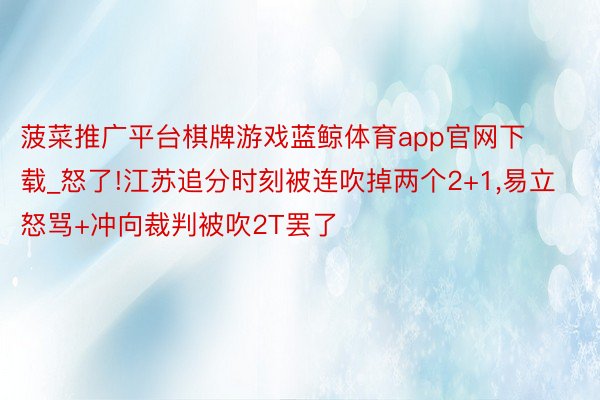 菠菜推广平台棋牌游戏蓝鲸体育app官网下载_怒了!江苏追分时刻被连吹掉两个2+1,易立怒骂+冲向裁判被吹2T罢了