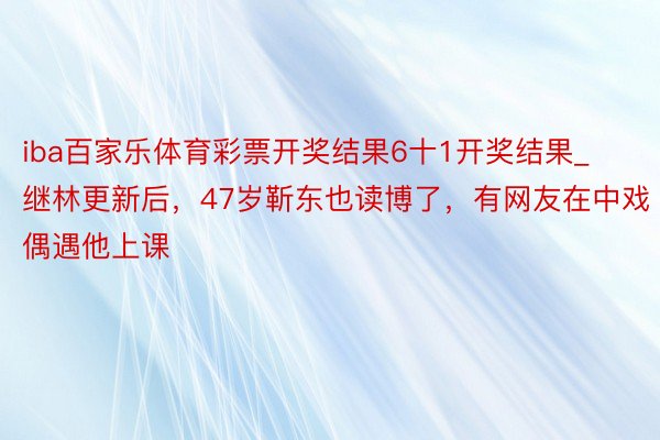 iba百家乐体育彩票开奖结果6十1开奖结果_继林更新后，47岁靳东也读博了，有网友在中戏偶遇他上课