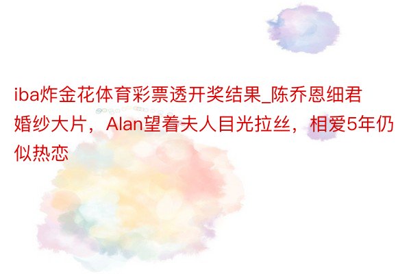 iba炸金花体育彩票透开奖结果_陈乔恩细君婚纱大片，Alan望着夫人目光拉丝，相爱5年仍似热恋