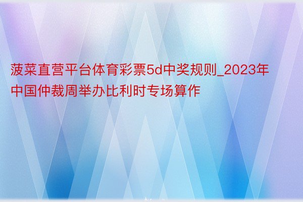 菠菜直营平台体育彩票5d中奖规则_2023年中国仲裁周举办比利时专场算作