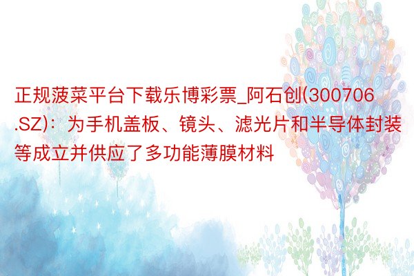 正规菠菜平台下载乐博彩票_阿石创(300706.SZ)：为手机盖板、镜头、滤光片和半导体封装等成立并供应了多功能薄膜材料